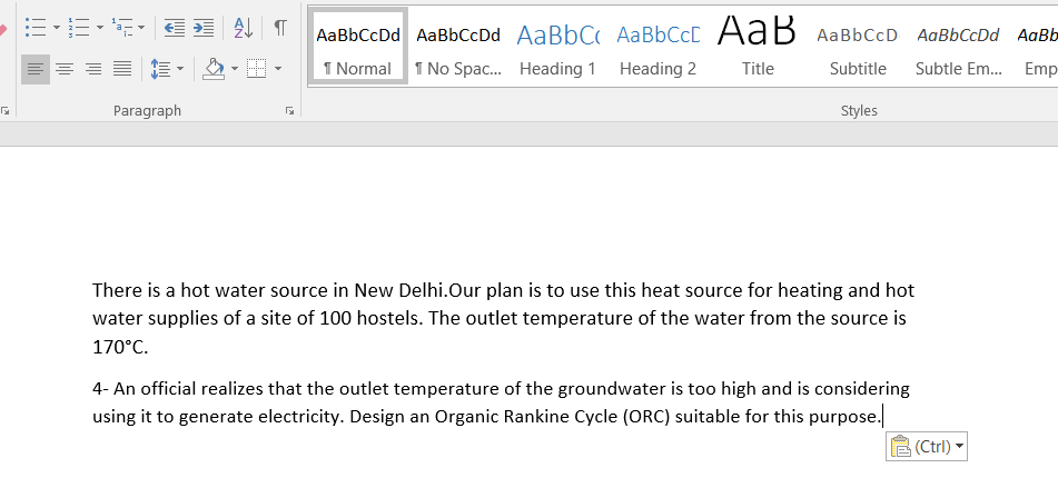 AaBbCcDd AaBbCcDd AaBbC AaBbCcC AaB
AaBbCcD AaBbCcDd AaBb
I Normal 1 No Spac. Heading 1 Heading 2
Title
Subtitle
Subtle Em. Emp-
Paragraph
Styles
There is a hot water source in New Delhi.Our plan is to use this heat source for heating and hot
water supplies of a site of 100 hostels. The outlet temperature of the water from the source is
170°C.
4- An official realizes that the outlet temperature of the groundwater is too high and is considering
using it to generate electricity. Design an Organic Rankine Cycle (ORC) suitable for this purpose.
(Ctrl)

