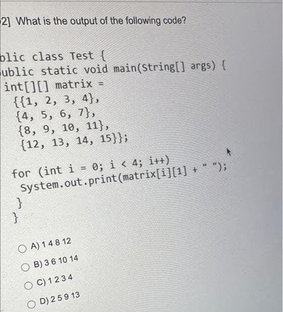 21 What is the output of the following code?
blic class Test {
ublic static void main(String[] args) {
int[][] matrix =
{{1, 2, 3, 4},
{4, 5, 6, 7},
{8, 9, 10, 11},
{12, 13, 14, 15}};
%3D
for (int i = 0; i < 4; i++)
System.out.print (matrix[i][1] + " ");
%3D
O A) 148 12
O B) 36 10 14
O C) 1234
O D) 259 13

