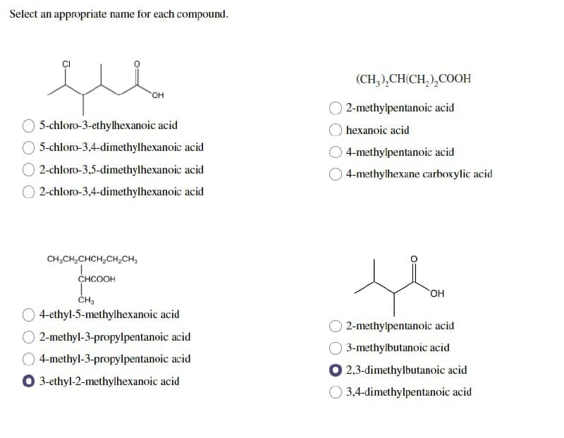 Select an appropriate name for each compound.
OH
5-chloro-3-ethylhexanoic acid
5-chloro-3,4-dimethylhexanoic acid
2-chloro-3,5-dimethylhexanoic acid
2-chloro-3,4-dimethylhexanoic acid
CH₂CH₂CHCH₂CH₂CH₂
CHCOOH
CH₂
4-ethyl-5-methylhexanoic acid
2-methyl-3-propylpentanoic acid
4-methyl-3-propylpentanoic acid
O 3-ethyl-2-methylhexanoic acid
(CH₂)₂CH(CH₂)₂COOH
2-methylpentanoic acid
hexanoic acid
4-methylpentanoic acid
4-methylhexane carboxylic acid
OH
2-methylpentanoic acid
3-methylbutanoic acid
2,3-dimethylbutanoic acid
O 3,4-dimethylpentanoic acid