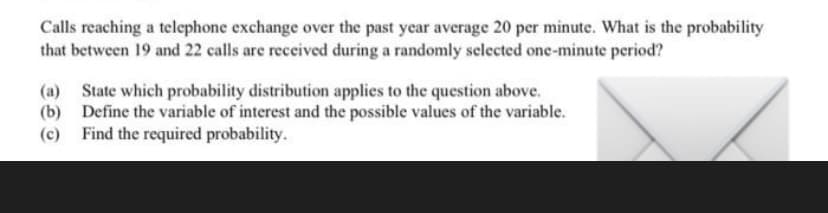 Calls reaching a telephone exchange over the past year average 20 per minute. What is the probability
that between 19 and 22 calls are received during a randomly selected one-minute period?
(a) State which probability distribution applies to the question above.
(b) Define the variable of interest and the possible values of the variable.
(c) Find the required probability.
