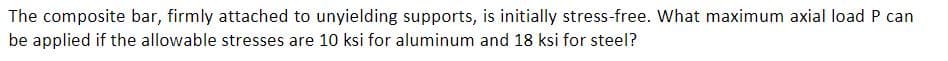 The composite bar, firmly attached to unyielding supports, is initially stress-free. What maximum axial load P can
be applied if the allowable stresses are 10 ksi for aluminum and 18 ksi for steel?
