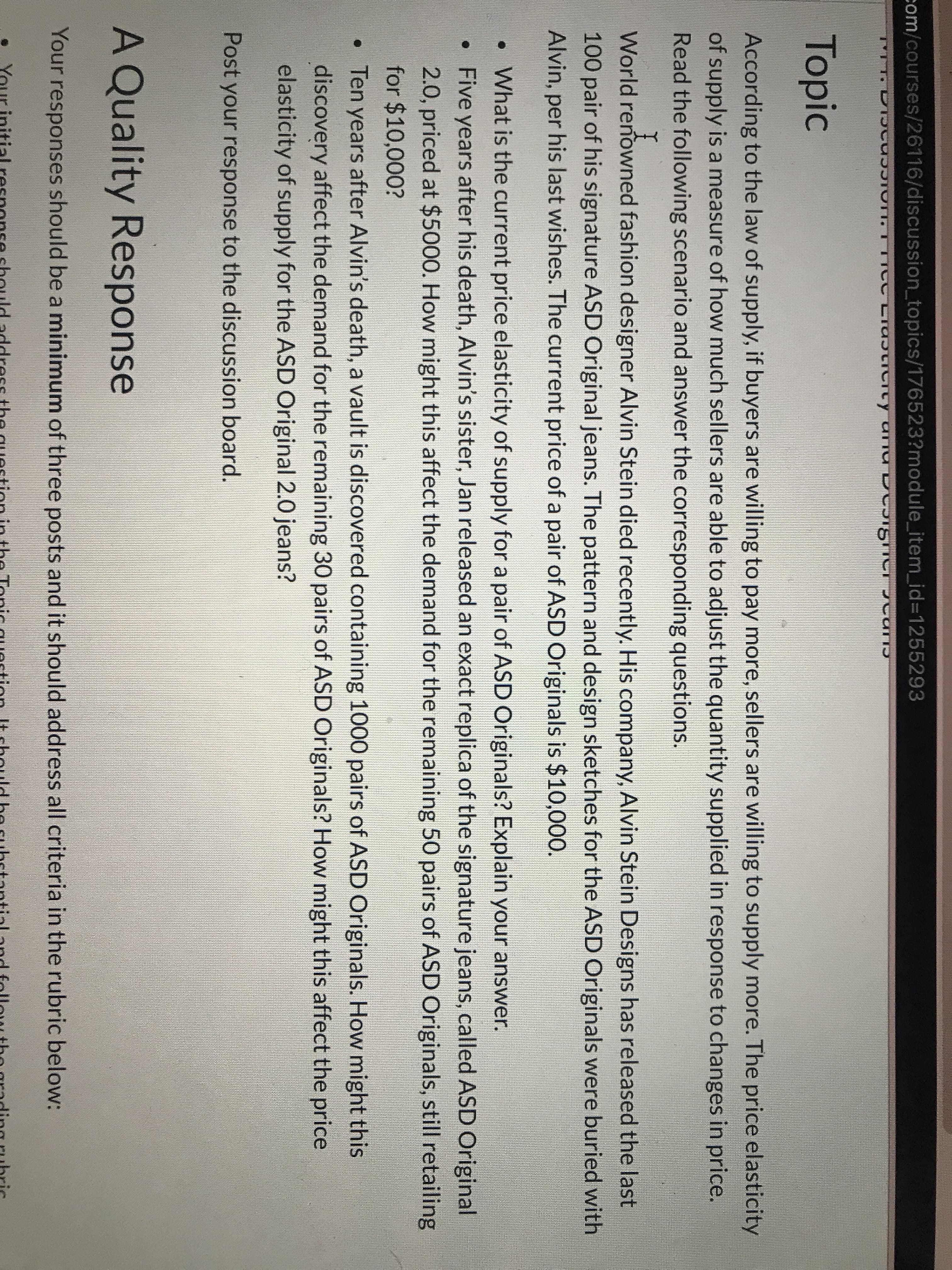 com/courses/26116/discussion_topics/176523?module_item_id%3D1255293
LTaJtiCTty arna
Topic
According to the law of supply, if buyers are willing to pay more, sellers are willing to supply more. The price elasticity
of supply is a measure of how much sellers are able to adjust the quantity supplied in response to changes in price.
Read the following scenario and answer the corresponding questions.
World renowned fashion designer Alvin Stein died recently. His company, Alvin Stein Designs has released the last
100 pair of his signature ASD Original jeans. The pattern and design sketches for the ASD Originals were buried with
Alvin, per his last wishes. The current price of a pair of ASD Originals is $10,000.
• What is the current price elasticity of supply for a pair of ASD Originals? Explain your answer.
• Five years after his death, Alvin's sister, Jan released an exact replica of the signature jeans, called ASD Original
2.0, priced at $5000. How might this affect the demand for the remaining 50 pairs of ASD Originals, still retailing
for $10,000?
• Ten years after Alvin's death, a vault is discovered containing 1000 pairs of ASD Originals. How might this
discovery affect the demand for the remaining 30 pairs of ASD Originals? How might this affect the price
elasticity of supply for the ASD Original 2.0 jeans?
Post your response to the discussion board.
A Quality Response
Your responses should be a minimum of three posts and it should address all criteria in the rubric below:
in
