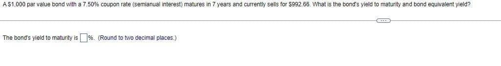 A $1,000 par value bond with a 7.50% coupon rate (semianual interest) matures in 7 years and currently sells for $992.66. What is the bond's yield to maturity and bond equivalent yield?
The bond's yield to maturity is%. (Round to two decimal places.)