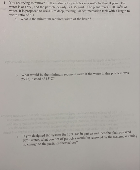 1. You are trying to remove 10.0 um diameter particles in a water treatment plant. The
water is at 15°C, and the particle density is 1.35 g/mL. The plant treats 0.100 m³/s of
water. It is proposed to use a 3 m deep, rectangular sedimentation tank with a length to
width ratio of 6:1.
a. What is the minimum required width of the basin?
b. What would be the minimum required width if the water in this problem was
25°C, instead of 15°C?
omil novig
c. If you designed the system for 15°C (as in part a) and then the plant received
30°C water, what percent of particles would be removed by the system, assuming
no change to the particles themselves?