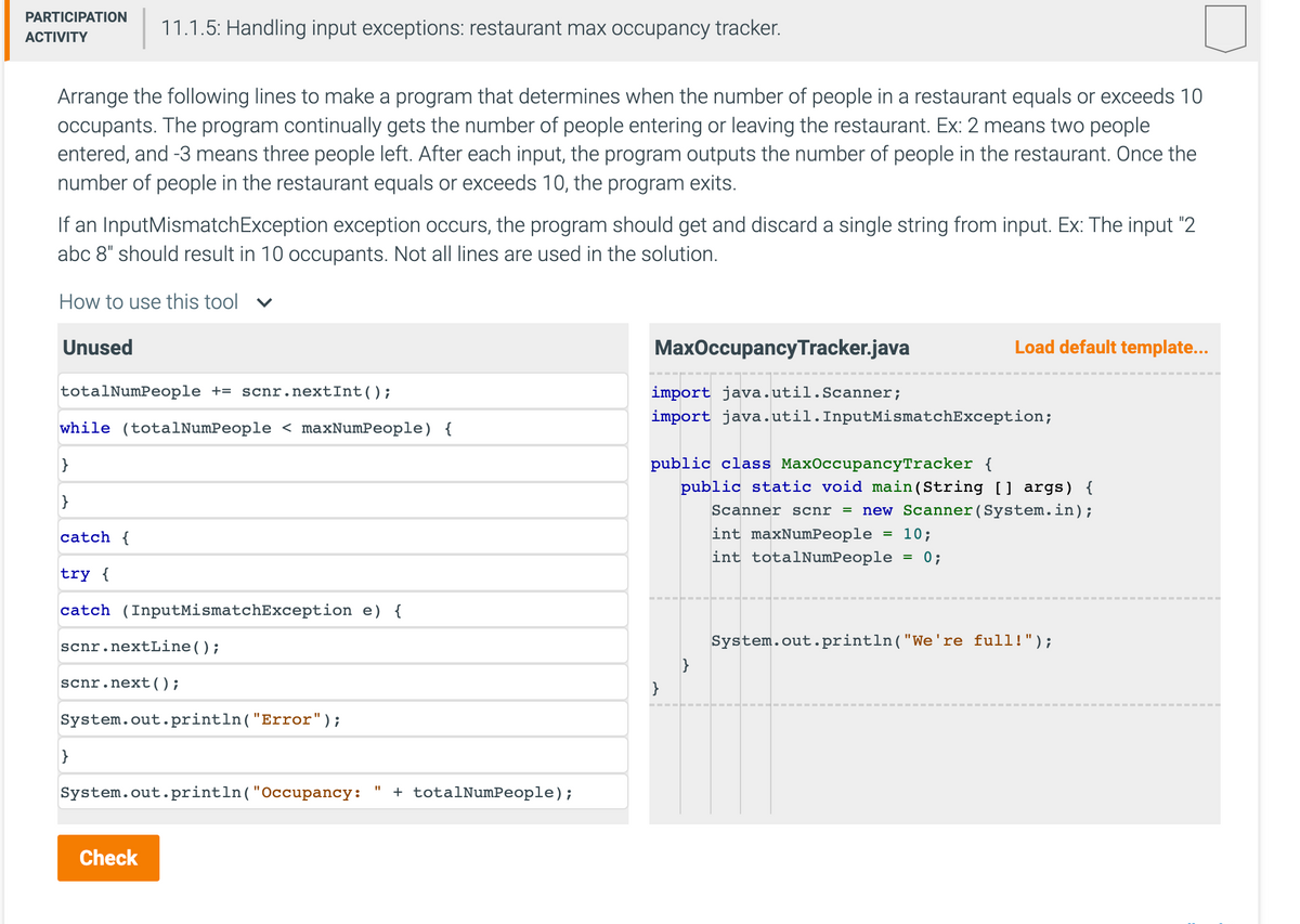 PARTICIPATION
ACTIVITY
Arrange the following lines to make a program that determines when the number of people in a restaurant equals or exceeds 10
occupants. The program continually gets the number of people entering or leaving the restaurant. Ex: 2 means two people
entered, and -3 means three people left. After each input, the program outputs the number of people in the restaurant. Once the
number of people in the restaurant equals or exceeds 10, the program exits.
If an Input MismatchException exception occurs, the program should get and discard a single string from input. Ex: The input "2
abc 8" should result in 10 occupants. Not all lines are used in the solution.
How to use this tool ✓
Unused
totalNumPeople += scnr.nextInt ();
while (totalNumPeople < maxNumPeople) {
}
}
11.1.5: Handling input exceptions: restaurant max occupancy tracker.
catch {
try {
catch (InputMismatchException e) {
scnr .nextLine();
scnr.next();
System.out.println("Error");
}
System.out.println("Occupancy:
Check
11
+ totalNumPeople);
MaxOccupancy Tracker.java
import java.util.Scanner;
import java.util.InputMismatchException;
Load default template...
public class MaxOccupancyTracker {
public static void main(String [] args) {
Scanner scnr = new Scanner(System.in);
int maxNumPeople 10;
int totalNumPeople = 0;
}
=
System.out.println("We're full!");