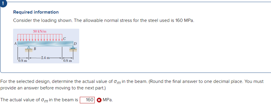 Required information
Consider the loading shown. The allowable normal stress for the steel used is 160 MPa.
0.8 m
50 kN/m
B
-2.4 m-
0.8 m
For the selected design, determine the actual value of Om in the beam. (Round the final answer to one decimal place. You must
provide an answer before moving to the next part.)
The actual value of om in the beam is 160
MPa.