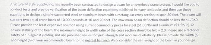 Structural Metals Supply, Inc. has recently been contracted to design a beam for an overhead crane system. I would like you to
conduct tests and provide verification of the beam deflection equations published in many textbooks and then use these
equations to design a simply-supported steel or aluminum beam with a rectangular cross section to span 30 feet. The beam will
support two equal crane loads of 10,000 pounds at 10 and 20 feet. The maximum beam deflection should be less than L/360.
Please provide the least expensive solution using current commodity prices for steel ($1.03/lb) and aluminum ($1.12/lb). To
ensure stability of the beam, the maximum height to width ratio of the cross section should be h/b=2.0. Please use a factor of
safety of 1.5 against yielding and use published values for yield strength and modulus of elasticity. Please provide the width (b)
and height (h) of your recommended beam to the nearest half inch. Also, consider the self-weight of the beam in your design.