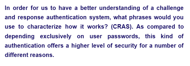 In order for us to have a better understanding of a challenge
and response authentication system, what phrases would you
use to characterize how it works? (CRAS). As compared to
depending exclusively on user passwords, this kind of
authentication offers a higher level of security for a number of
different reasons.