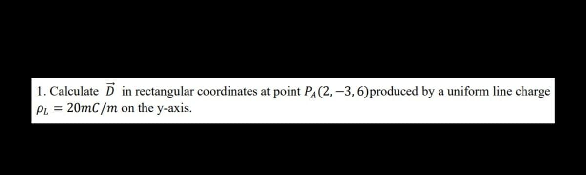 1. Calculate D in rectangular coordinates at point PA(2, –3, 6)produced by a uniform line charge
PL = 20mC/m on the y-axis.
