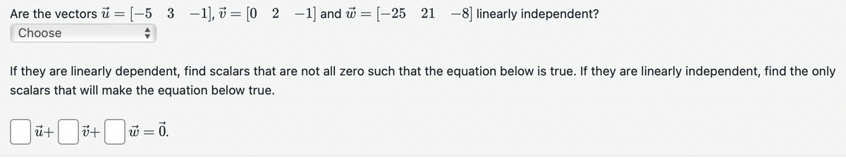 Are the vectors = [−5_3 −1], v = [02-1] and w = [-25 21 -8] linearly independent?
Choose
If they are linearly dependent, find scalars that are not all zero such that the equation below is true. If they are linearly independent, find the only
scalars that will make the equation below true.
Jū+ ☐ v+ ☐ w = ō.
