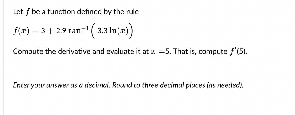 Let f be a function defined by the rule
f(x) = 3 + 2.9 tan
3.3 ln(x))
Compute the derivative and evaluate it at x =5. That is, compute f'(5).
Enter your answer as a decimal. Round to three decimal places (as needed).