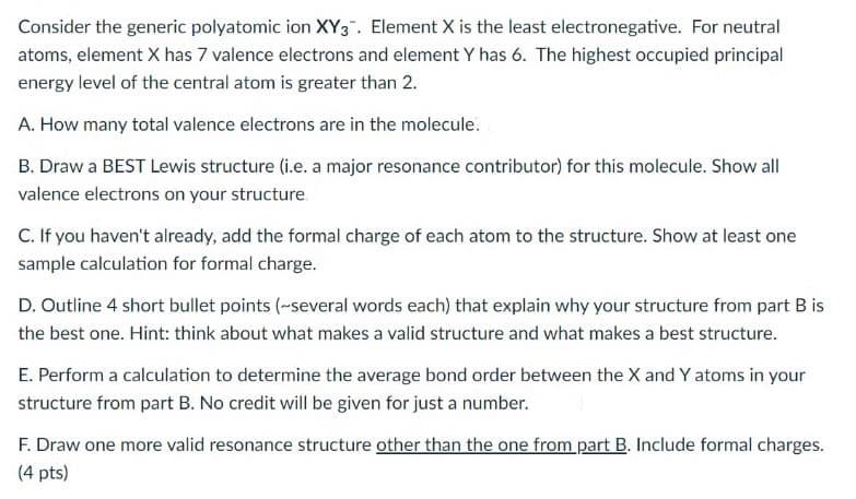 Consider the generic polyatomic ion XY3". Element X is the least electronegative. For neutral
atoms, element X has 7 valence electrons and element Y has 6. The highest occupied principal
energy level of the central atom is greater than 2.
A. How many total valence electrons are in the molecule.
B. Draw a BEST Lewis structure (i.e. a major resonance contributor) for this molecule. Show all
valence electrons on your structure.
C. If you haven't already, add the formal charge of each atom to the structure. Show at least one
sample calculation for formal charge.
D. Outline 4 short bullet points (~several words each) that explain why your structure from part B is
the best one. Hint: think about what makes a valid structure and what makes a best structure.
E. Perform a calculation to determine the average bond order between the X and Y atoms in your
structure from part B. No credit will be given for just a number.
F. Draw one more valid resonance structure other than the one from part B. Include formal charges.
(4 pts)
