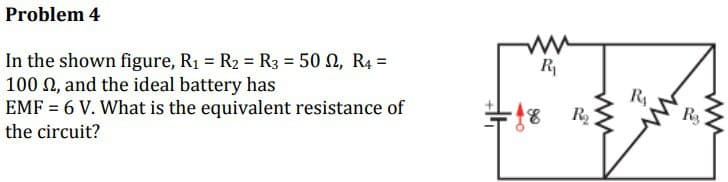 Problem 4
In the shown figure, R₁ = R₂ = R3 = 500, R4 =
100 S2, and the ideal battery has
EMF = 6 V. What is the equivalent resistance of
the circuit?
ww
R₁
#18
R₂
R₁
ww
R₂