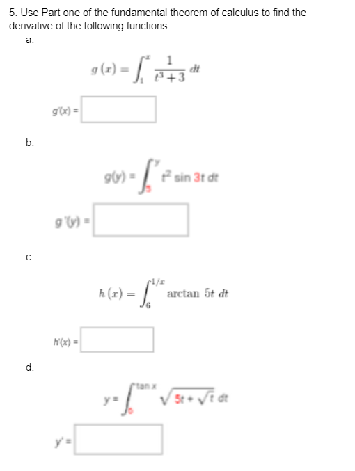 5. Use Part one of the fundamental theorem of calculus to find the
derivative of the following functions.
a.
b.
C.
d.
g(x) =
9 (1) = [²
|
9'(s) =
h'(x)=
g(y) =
-fe
1
³+3
h (r) =
Sove
dt
sin 3t dt
arctan Ốt dt
y = frtan √5t+ √t dt