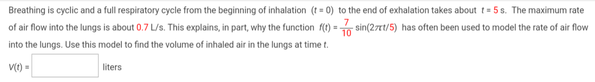 Breathing is cyclic and a full respiratory cycle from the beginning of inhalation (t = 0) to the end of exhalation takes about t = 5 s. The maximum rate
7
of air flow into the lungs is about 0.7 L/s. This explains, in part, why the function f(t) = sin (27/5) has often been used to model the rate of air flow
10
into the lungs. Use this model to find the volume of inhaled air in the lungs at time t.
V(t) =
liters