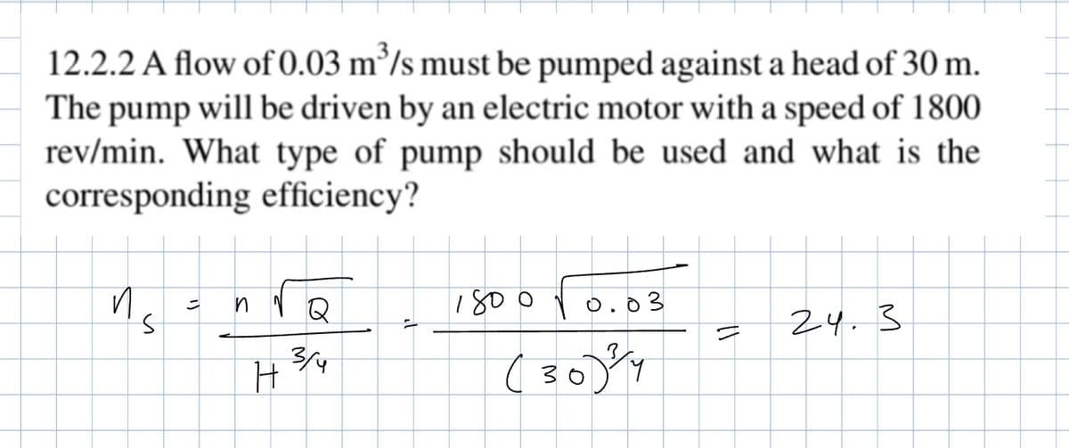 12.2.2 A flow of 0.03 m³/s must be pumped against a head of 30 m.
The pump will be driven by an electric motor with a speed of 1800
rev/min. What type of pump should be used and what is the
corresponding efficiency?
и
S
1800√0.03
=
Q
24.3
3/4
H
(304