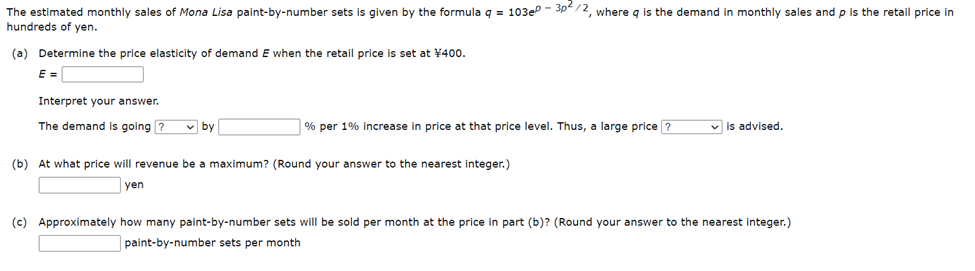 The estimated monthly sales of Mona Lisa paint-by-number sets is given by the formula q = 103e0-3p²/2, where q is the demand in monthly sales and p is the retail price in
hundreds of yen.
(a) Determine the price elasticity of demand E when the retail price is set at ¥400.
E =
Interpret your answer.
The demand is going?
by
% per 1% increase in price at that price level. Thus, a large price?
(b) At what price will revenue be a maximum? (Round your answer to the nearest integer.)
yen
✓is advised.
(c) Approximately how many paint-by-number sets will be sold per month at the price in part (b)? (Round your answer to the nearest integer.)
paint-by-number sets per month