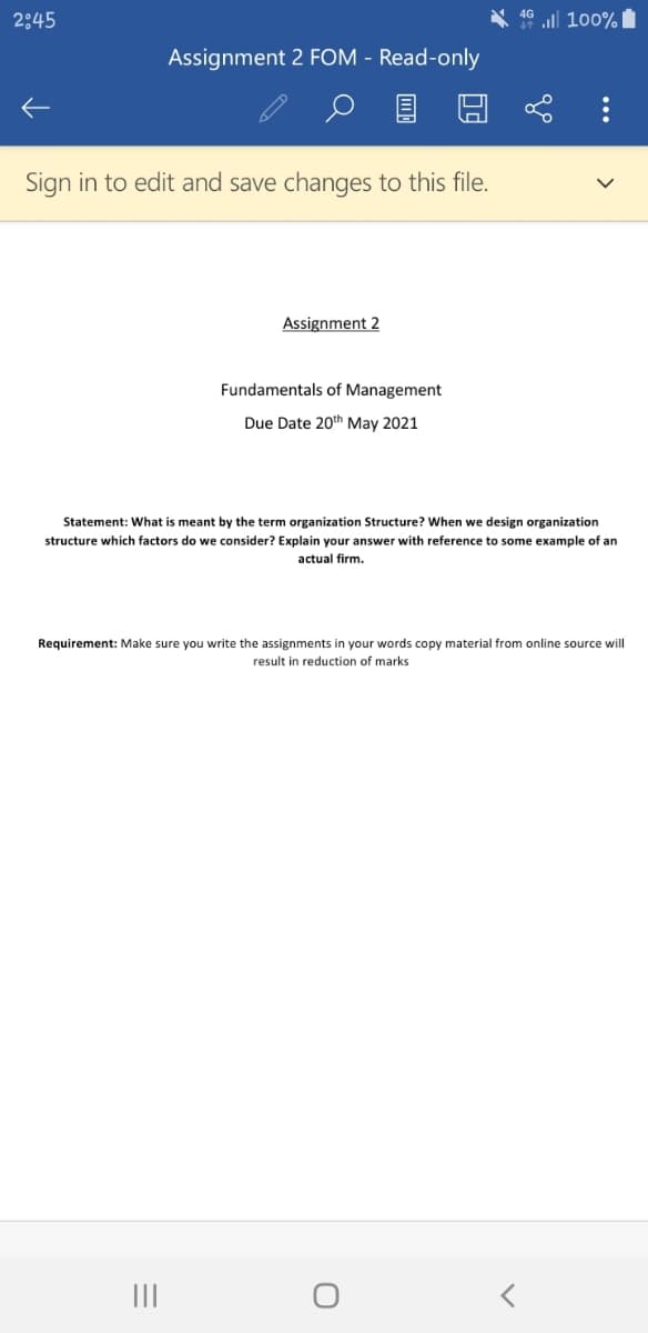 2:45
46 ll 100%
Assignment 2 FOM - Read-only
Sign in to edit and save changes to this file.
Assignment 2
Fundamentals of Management
Due Date 20th May 2021
Statement: What is meant by the term organization Structure? When we design organization
structure which factors do we consider? Explain your answer with reference to some example of an
actual firm.
Requirement: Make sure you write the assignments in your words copy material from online source will
result in reduction of marks
II
...
