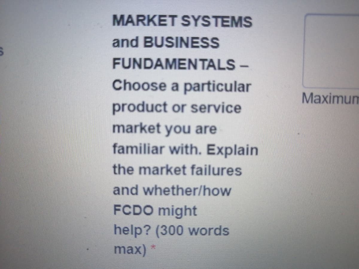 MARKET SYSTEMS
and BUSINESS
FUNDAMENTALS –
-
Choose a particular
product or service
market you are
familiar with. Explain
the market failures
and whether/how
FCDO might
help? (300 words
max) *
Maximum