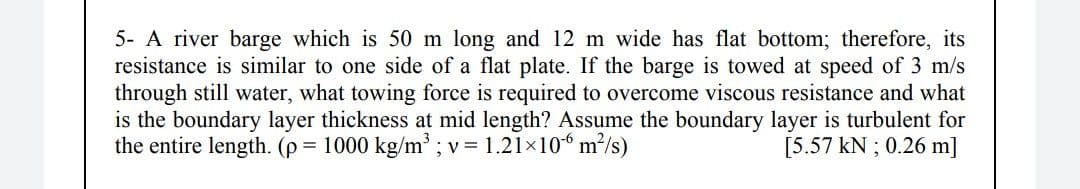 5- A river barge which is 50 m long and 12 m wide has flat bottom; therefore, its
resistance is similar to one side of a flat plate. If the barge is towed at speed of 3 m/s
through still water, what towing force is required to overcome viscous resistance and what
is the boundary layer thickness at mid length? Assume the boundary layer is turbulent for
the entire length. (p = 1000 kg/m ; v = 1.21×106 m²/s)
[5.57 kN ; 0.26 m]
