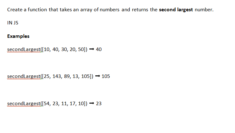 Create a function that takes an array of numbers and returns the second largest number.
IN JS
Examples
secondLargest([10, 40, 30, 20, 50]) → 40
secondLargest([25, 143, 89, 13, 105]) → 105
secondLargest([54, 23, 11, 17, 10]) → 23