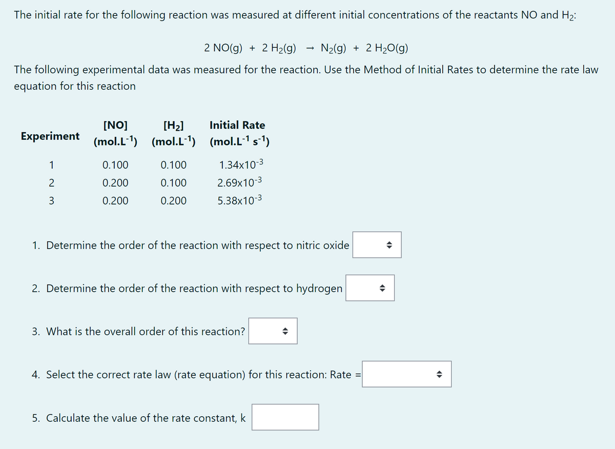 The initial rate for the following reaction was measured at different initial concentrations of the reactants NO and H₂:
2 NO(g) + 2 H₂(g)
N₂(g) + 2 H₂O(g)
The following experimental data was measured for the reaction. Use the Method of Initial Rates to determine the rate law
equation for this reaction
[NO]
Experiment (mol.L-¹)
1
2
3
0.100
0.200
0.200
[H₂]
(mol.L-¹)
0.100
0.100
0.200
Initial Rate
(mol.L-¹s¯¹)
1.34x10-3
2.69x10-3
5.38x10-3
1. Determine the order of the reaction with respect to nitric oxide
→
2. Determine the order of the reaction with respect to hydrogen
3. What is the overall order of this reaction?
4. Select the correct rate law (rate equation) for this reaction: Rate
5. Calculate the value of the rate constant, k