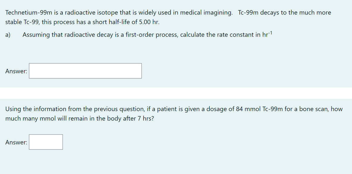 Technetium-99m is a radioactive isotope that is widely used in medical imagining. Tc-99m decays to the much more
stable Tc-99, this process has a short half-life of 5.00 hr.
a)
Assuming that radioactive decay is a first-order process, calculate the rate constant in hr¯¹
Answer:
Using the information from the previous question, if a patient is given a dosage of 84 mmol Tc-99m for a bone scan, how
much many mmol will remain in the body after 7 hrs?
Answer: