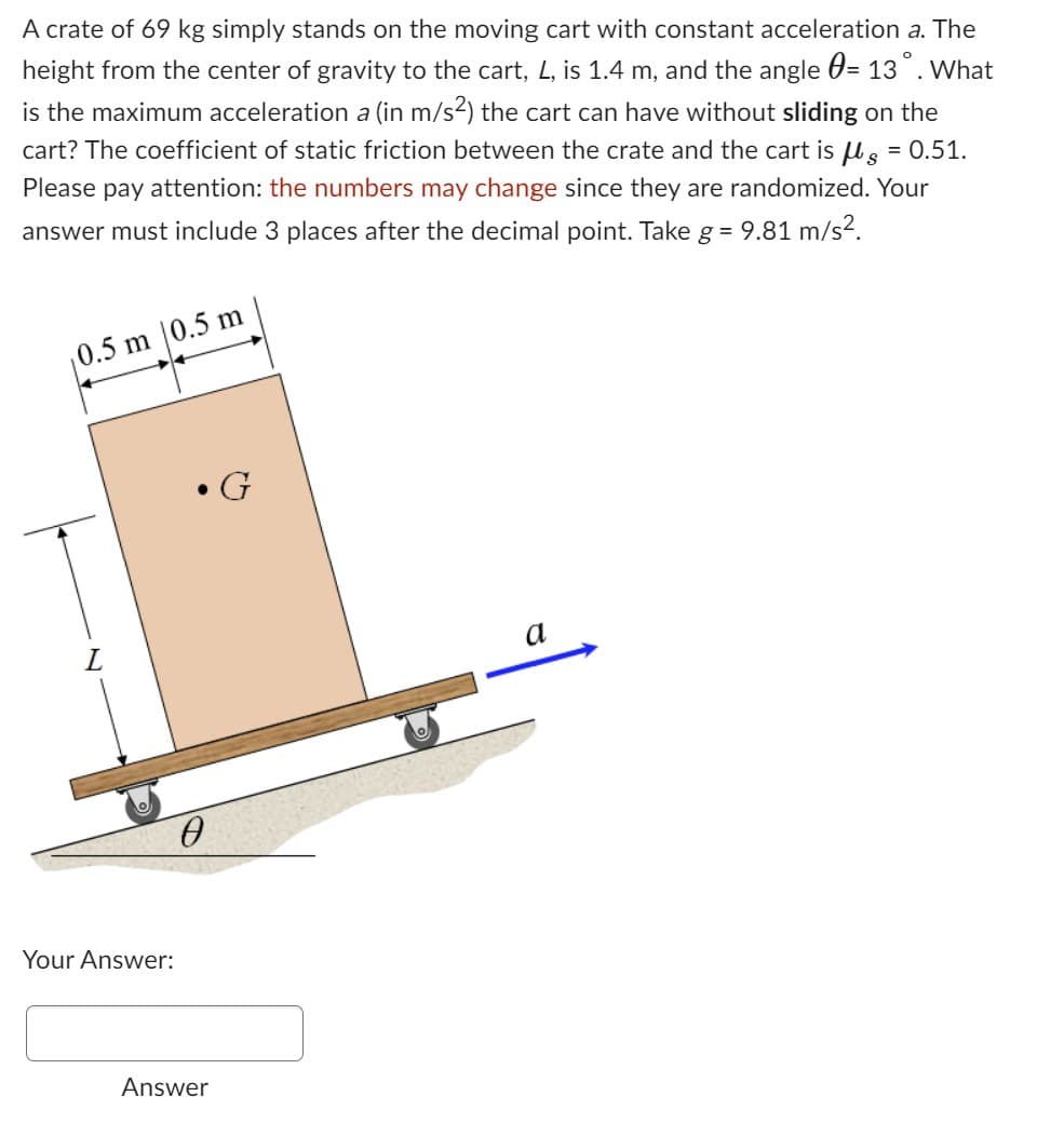 A crate of 69 kg simply stands on the moving cart with constant acceleration a. The
height from the center of gravity to the cart, L, is 1.4 m, and the angle = 13°. What
is the maximum acceleration a (in m/s²) the cart can have without sliding on the
cart? The coefficient of static friction between the crate and the cart is μl g = 0.51.
Please pay attention: the numbers may change since they are randomized. Your
answer must include 3 places after the decimal point. Take g = 9.81 m/s².
0.5 m 0.5 m
L
Your Answer:
Answer
G