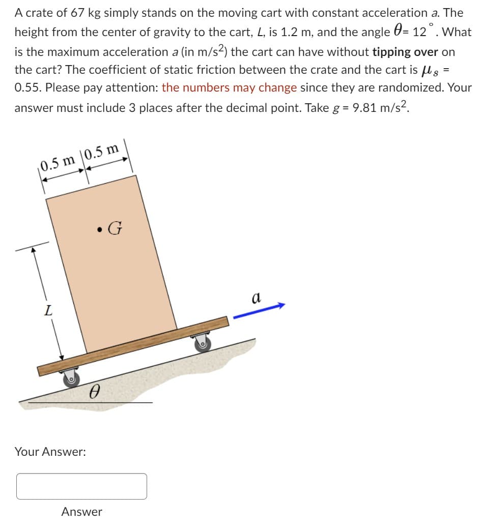 A crate of 67 kg simply stands on the moving cart with constant acceleration a. The
height from the center of gravity to the cart, L, is 1.2 m, and the angle = 12°. What
is the maximum acceleration a (in m/s²) the cart can have without tipping over on
the cart? The coefficient of static friction between the crate and the cart is μg =
0.55. Please pay attention: the numbers may change since they are randomized. Your
answer must include 3 places after the decimal point. Take g = 9.81 m/s².
0.5 m 0.5 m
L
Your Answer:
●
0
Answer
G