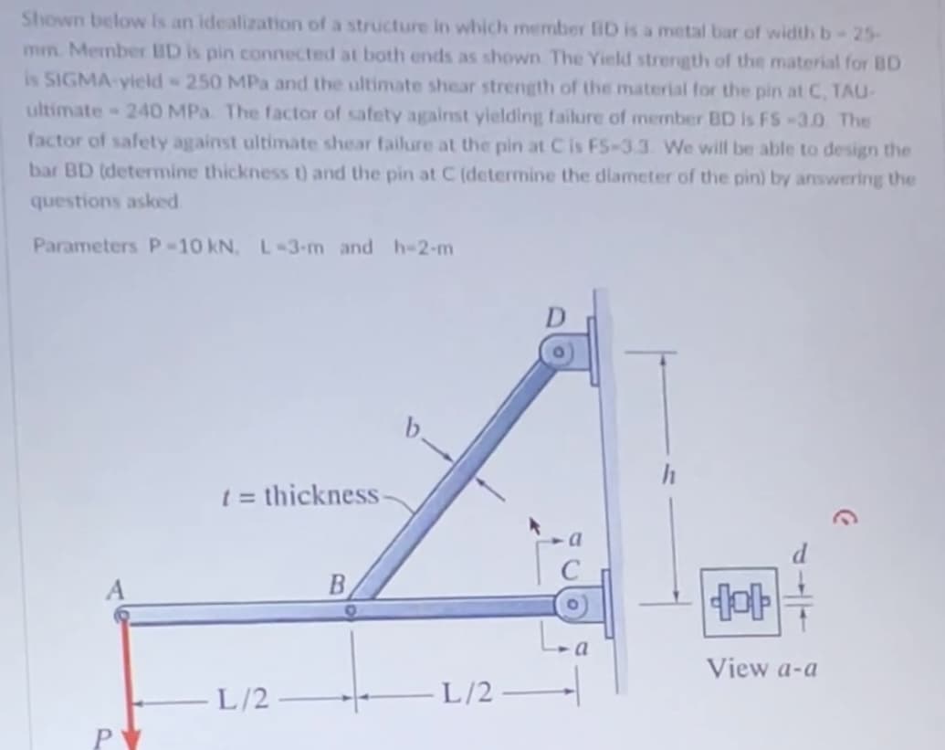 Shown below is an idealization of a structure in which member fiD is a metal bar of width b - 25-
mm. Member BD is pin connected at both ends as shown The Yield strength of the material for BD
is SIGMA-yield - 250 MPa and the ultimate shear strength of the material for the pin at C, TAU-
ultimate 240 MPa. The factor of safety against yielding failure of member BD is FS-3.0. The
factor of safety against ultimate shear failure at the pin at C is FS-3.3. We will be able to design the
bar BD (determine thickness t) and the pin at C (determine the diameter of the pin) by answering the
questions asked
Parameters P-10 kN, L-3-m and h-2-m
t = thickness-
L/2
B
L/2
dot
View a-a
C