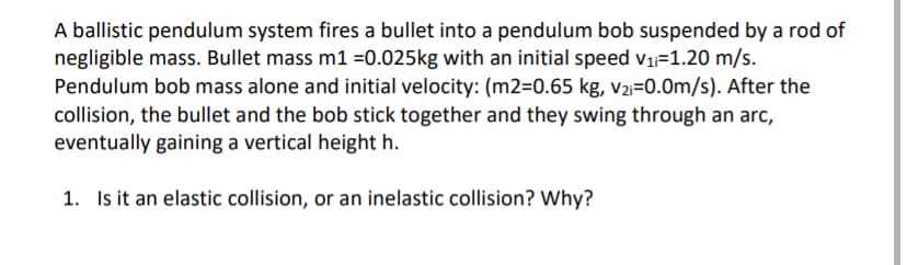 A ballistic pendulum system fires a bullet into a pendulum bob suspended by a rod of
negligible mass. Bullet mass m1 =0.025kg with an initial speed v1=1.20 m/s.
Pendulum bob mass alone and initial velocity: (m2=0.65 kg, V2i=0.0m/s). After the
collision, the bullet and the bob stick together and they swing through an arc,
eventually gaining a vertical height h.
1. Is it an elastic collision, or an inelastic collision? Why?

