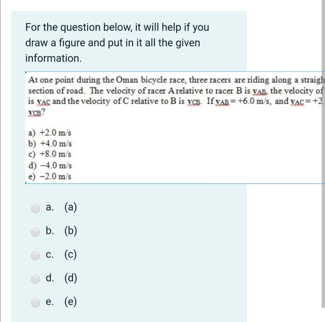For the question below, it will help if you
draw a figure and put in it all the given
information.
At one point during the Oman bicycle race, three racers are riding along a straigh
section of road. The velocity of racer Arelative to racer B is VAB, the velocity of
is VAC and the velocity of C relative to B is yCB. If VAB = +6.0 m/s, and yac= +2.
VCB?
a) +2.0 m/s
b) +4.0 m/s
c) +8.0 m/s
d) -4.0 m/s
e) -2.0 m/s
а. (а)
b. (b)
с. (с)
d. (d)
е. (е)
