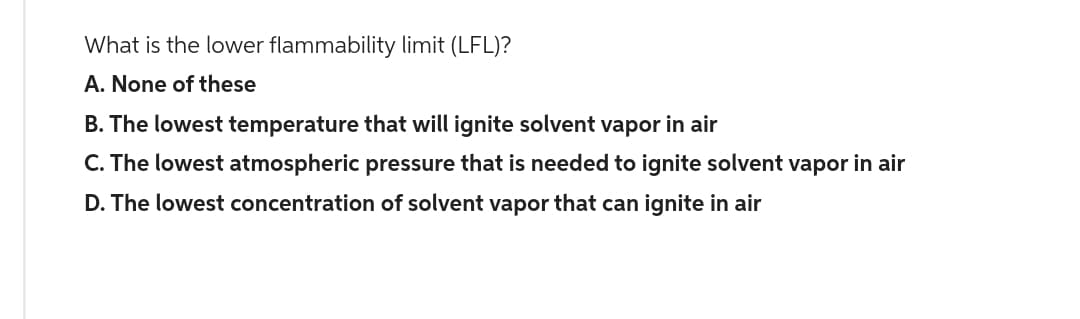 What is the lower flammability limit (LFL)?
A. None of these
B. The lowest temperature that will ignite solvent vapor in air
C. The lowest atmospheric pressure that is needed to ignite solvent vapor in air
D. The lowest concentration of solvent vapor that can ignite in air