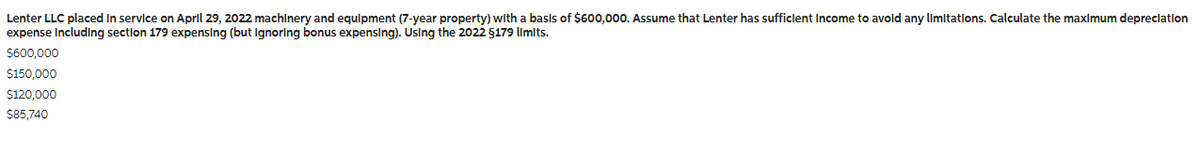 Lenter LLC placed in service on April 29, 2022 machinery and equipment (7-year property) with a basis of $600,000. Assume that Lenter has sufficient Income to avoid any limitations. Calculate the maximum depreciation
expense Including section 179 expensing (but Ignoring bonus expensing). Using the 2022 §179 limits.
$600,000
$150,000
$120,000
$85,740