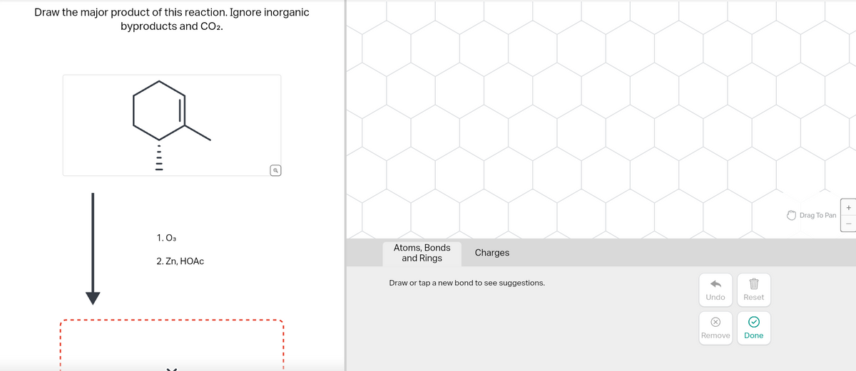 Draw the major product of this reaction. Ignore inorganic
byproducts and CO2.
|||
1.03
2. Zn, HOAc
Q
Atoms, Bonds
and Rings
Charges
Draw or tap a new bond to see suggestions.
Undo
Reset
Remove Done
Drag To Pan
+