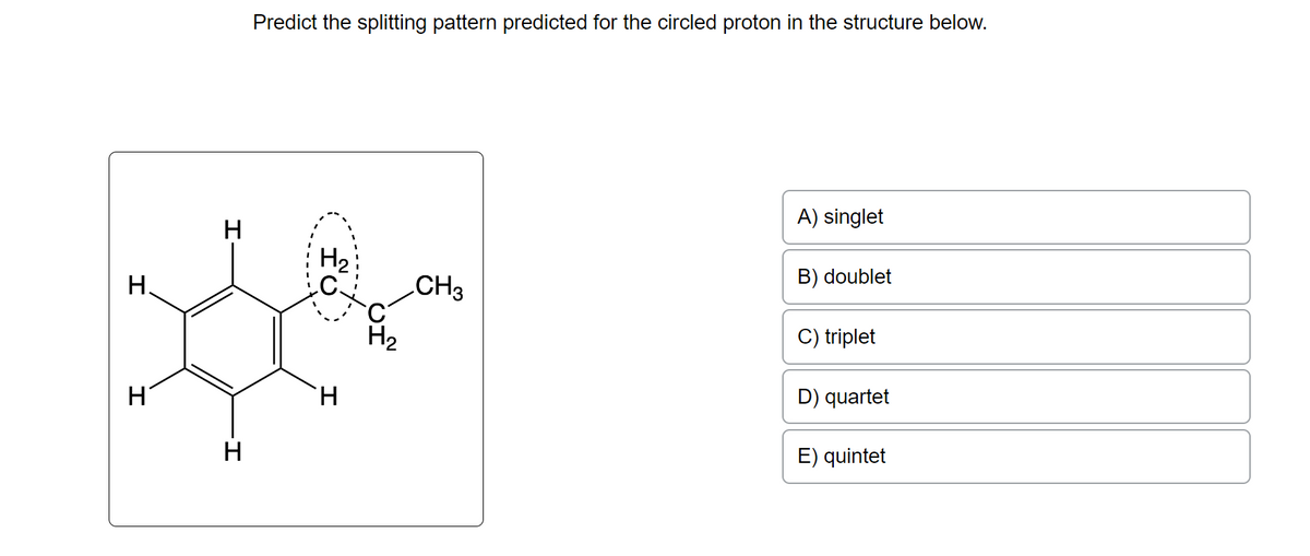 H
H
H
H
Predict the splitting pattern predicted for the circled proton in the structure below.
fú
H
CH3
A) singlet
B) doublet
C) triplet
D) quartet
E) quintet