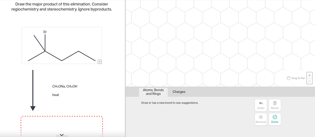 Draw the major product of this elimination. Consider
regiochemistry and stereochemistry. Ignore byproducts.
Br
|=
CH3ONA, CH3OH
heat
Draving
Atoms, Bonds
and Rings
Charges
Draw or tap a new bond to see suggestions.
Undo
Reset
889
Remove Done
Drag To Pan
+