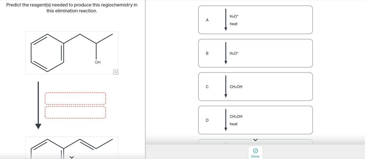 Predict the reagent(s) needed to produce this regiochemistry in
this elimination reaction.
OH
A
B
C
D
H3O+
heat
H3O+
CH3OH
CH3OH
heat
<
Done