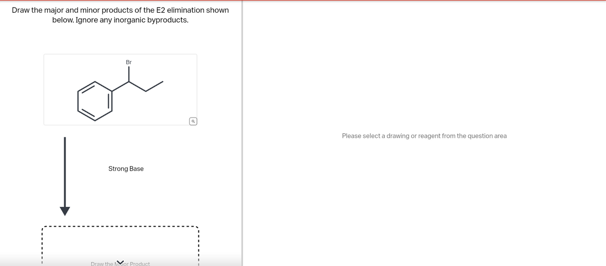 Draw the major and minor products of the E2 elimination shown
below. Ignore any inorganic byproducts.
Br
Strong Base
Draw the Mor Product
Q
Please select a drawing or reagent from the question area