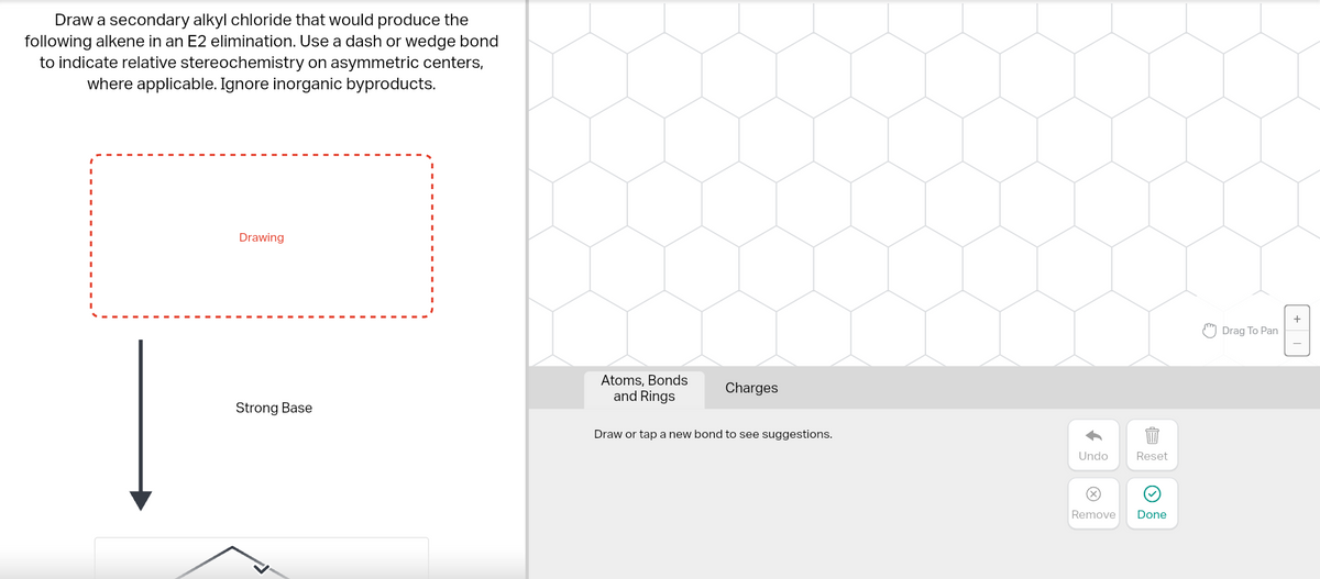 Draw a secondary alkyl chloride that would produce the
following alkene in an E2 elimination. Use a dash or wedge bond
to indicate relative stereochemistry on asymmetric centers,
where applicable. Ignore inorganic byproducts.
Drawing
Strong Base
Atoms, Bonds
and Rings
Charges
Draw or tap a new bond to see suggestions.
Undo
Remove
Reset
Done
Drag To Pan
+