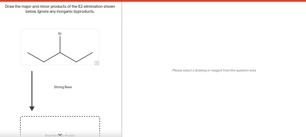 Draw the major and minor products of the E2 elimination shown
below. Ignore any inorganic byproducts.
Br
Strong Base
Draw the Mor Product
Please select a drawing or reagent from the question area