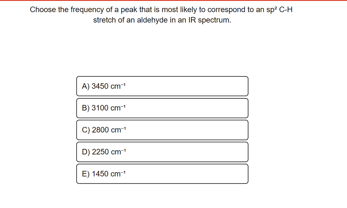 Choose the frequency of a peak that is most likely to correspond to an sp² C-H
stretch of an aldehyde in an IR spectrum.
A) 3450 cm-¹
B) 3100 cm-¹
C) 2800 cm-¹
D) 2250 cm-¹
E) 1450 cm-¹