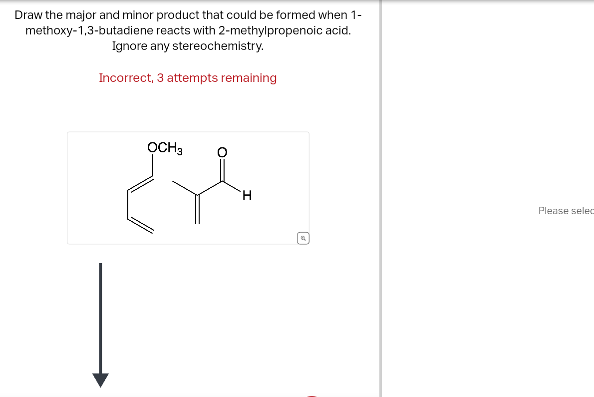 Draw the major and minor product that could be formed when 1-
methoxy-1,3-butadiene reacts with 2-methylpropenoic acid.
Ignore any stereochemistry.
Incorrect, 3 attempts remaining
OCH3
لام
H
Q
Please selec