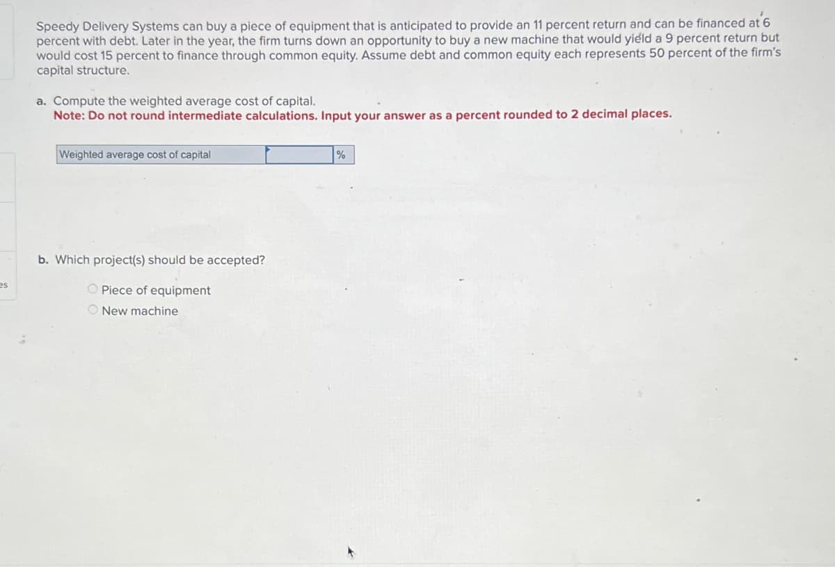 es
Speedy Delivery Systems can buy a piece of equipment that is anticipated to provide an 11 percent return and can be financed at 6
percent with debt. Later in the year, the firm turns down an opportunity to buy a new machine that would yield a 9 percent return but
would cost 15 percent to finance through common equity. Assume debt and common equity each represents 50 percent of the firm's
capital structure.
a. Compute the weighted average cost of capital.
Note: Do not round intermediate calculations. Input your answer as a percent rounded to 2 decimal places.
Weighted average cost of capital
%
b. Which project(s) should be accepted?
Piece of equipment
New machine