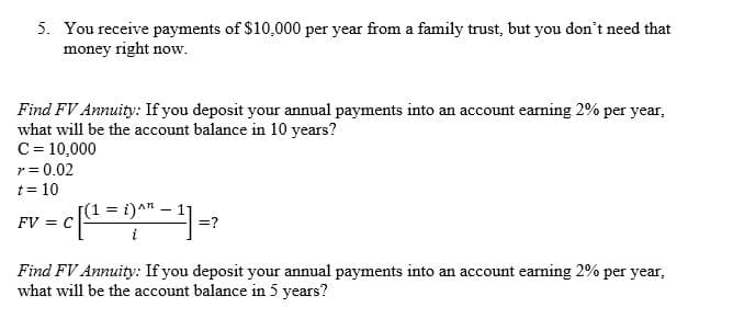 5. You receive payments of $10,000 per year from a family trust, but you don't need that
money right now.
Find FV Annuity: If you deposit your annual payments into an account earning 2% per year,
what will be the account balance in 10 years?
C= 10,000
r = 0.02
t = 10
(1 = i)^n
FV = C
=?
Find FV Annuity: If you deposit your annual payments into an account earning 2% per year,
what will be the account balance in 5 years?
