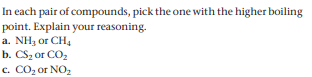 In each pair of compounds, pick the one with the higher boiling
point. Explain your reasoning.
a. NH3 or CH,
b. CS2 or CO2
c. CO2 or NO,
