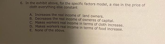 6. In the exhibit above, for the specific factors model, a rise in the price of
cloth everything else constant
A. Increases the real income of land owners.
B. Decreases the real income of owneres of capital.
C. Makes workers real income in terms of cloth increase.
D. Makes workers real income in terms of food increase..
E. None of the above.