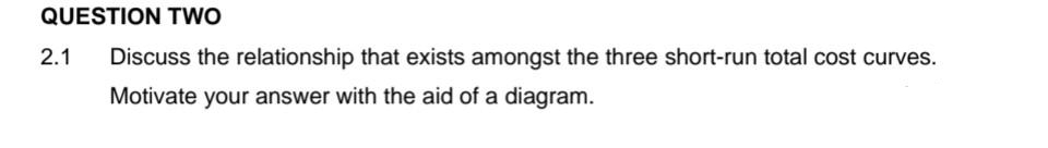 QUESTION TWO
2.1 Discuss the relationship that exists amongst the three short-run total cost curves.
Motivate your answer with the aid of a diagram.