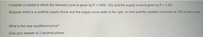 Consider a market in which the demand curve is given by P= 1000-50, and the supply curve is given by P = 1.00.
Suppose there is a positive supply shock and the supply curve shifts to the right, so that quantity supplied increases by 100 at each price,
What is the new equilibrium price?
Give your answer to 2 decimal places.