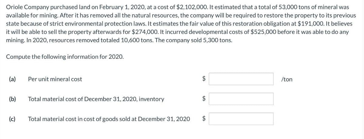 Oriole Company purchased land on February 1, 2020, at a cost of $2,102,000. It estimated that a total of 53,000 tons of mineral was
available for mining. After it has removed all the natural resources, the company will be required to restore the property to its previous
state because of strict environmental protection laws. It estimates the fair value of this restoration obligation at $191,000. It believes
it will be able to sell the property afterwards for $274,000. It incurred developmental costs of $525,000 before it was able to do any
mining. In 2020, resources removed totaled 10,600 tons. The company sold 5,300 tons.
Compute the following information for 2020.
(a)
Per unit mineral cost
$
/ton
(b)
Total material cost of December 31, 2020, inventory
$
+A
(c)
Total material cost in cost of goods sold at December 31, 2020
$